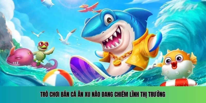 Trò chơi bắn cá ăn xu nào đang chiếm lĩnh thị trường